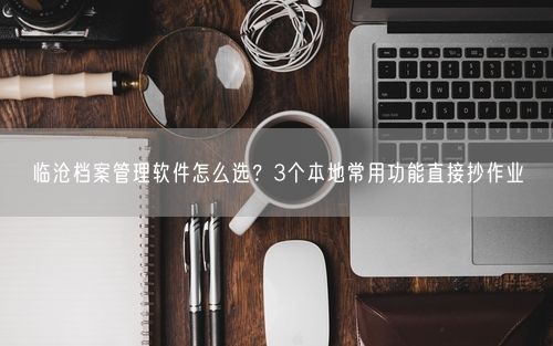 临沧档案管理软件怎么选?3个本地常用功能直接抄作业