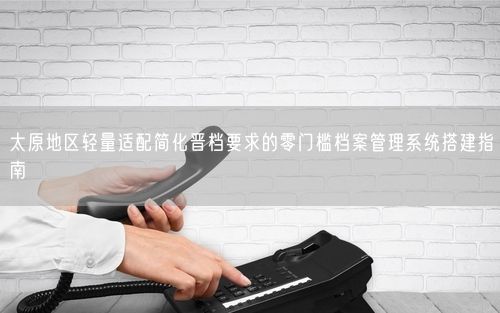 太原地区轻量适配简化晋档要求的零门槛档案管理系统搭建指南