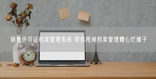 销售许可证档案管理系统 帮你甩掉档案管理糟心烂摊子