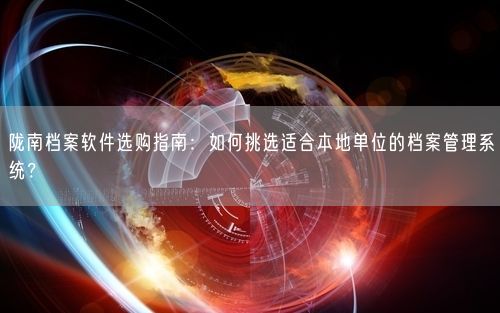 陇南档案软件选购指南：如何挑选适合本地单位的档案管理系统？