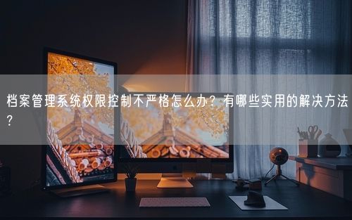 档案管理系统权限控制不严格怎么办？有哪些实用的解决方法？