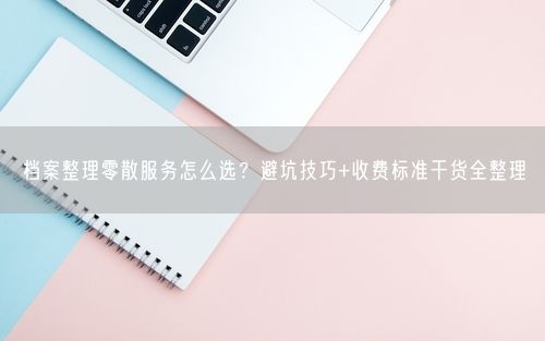 档案整理零散服务怎么选?避坑技巧+收费标准干货全整理