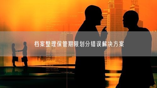 档案整理保管期限划分错误解决方案