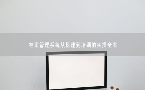 档案管理系统从搭建到培训的实操全案
