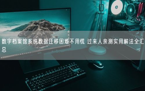 数字档案馆系统数据迁移困难不用慌 过来人亲测实用解法全汇总