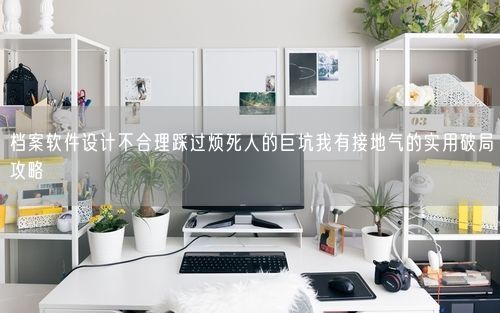 档案软件设计不合理踩过烦死人的巨坑我有接地气的实用破局攻略