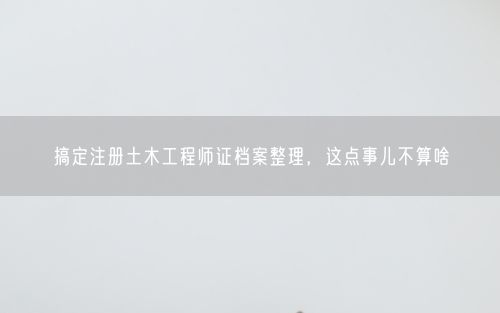 搞定注册土木工程师证档案整理,这点事儿不算啥