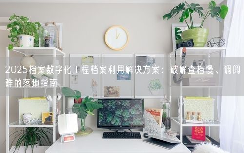 2025档案数字化工程档案利用解决方案：破解查档慢、调阅难的落地指南