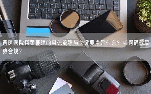 西医医院档案整理的具体流程与关键要点是什么?如何确保高效合规?