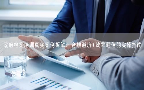 政府档案培训真实案例拆解:合规避坑+效率翻倍的实操指南