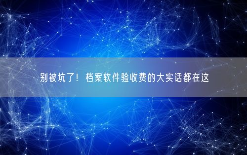 别被坑了！档案软件验收费的大实话都在这