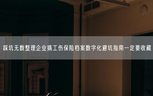 踩坑无数整理企业搞工伤保险档案数字化避坑指南一定要收藏
