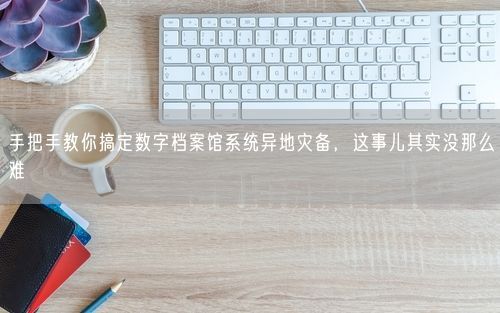 手把手教你搞定数字档案馆系统异地灾备,这事儿其实没那么难