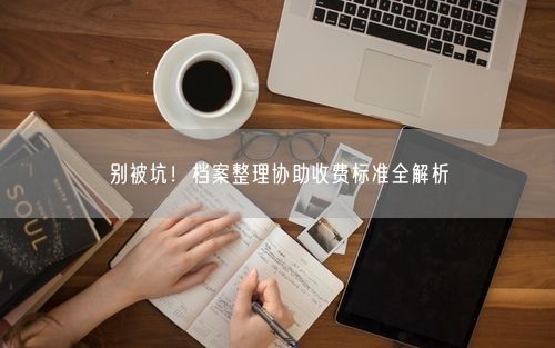 别被坑！档案整理协助收费标准全解析