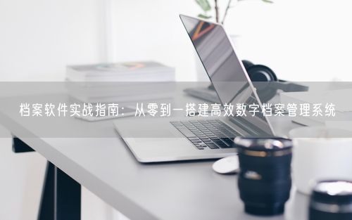 档案软件实战指南:从零到一搭建高效数字档案管理系统