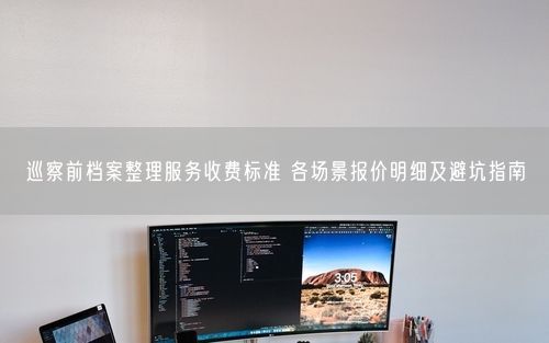 巡察前档案整理服务收费标准 各场景报价明细及避坑指南