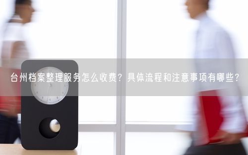 台州档案整理服务怎么收费?具体流程和注意事项有哪些?