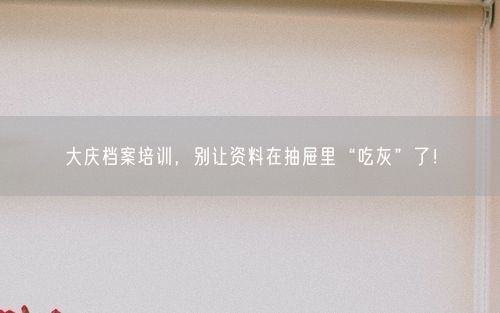 大庆档案培训，别让资料在抽屉里“吃灰”了！