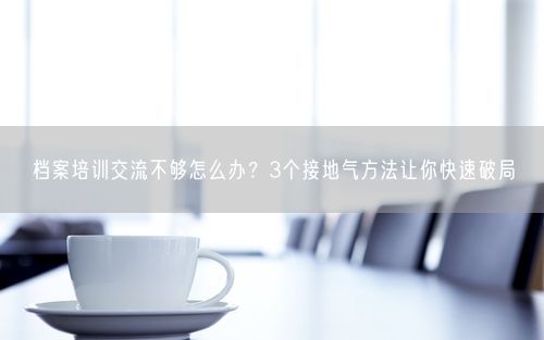 档案培训交流不够怎么办？3个接地气方法让你快速破局