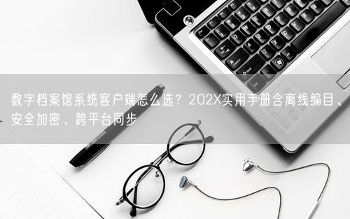 数字档案馆系统客户端怎么选?202X实用手册含离线编目、安全加密、跨平台同步