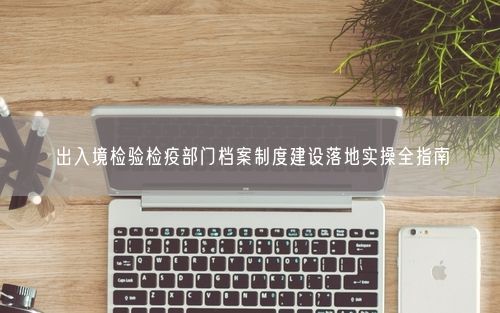 出入境检验检疫部门档案制度建设落地实操全指南
