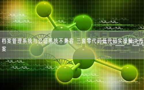 档案管理系统与公证系统不兼容 三套零代码低代码实操解决方案