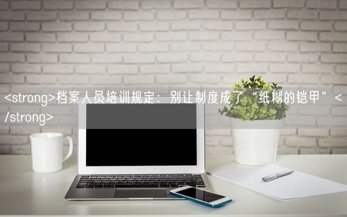 <strong>档案人员培训规定:别让制度成了“纸糊的铠甲”</strong>