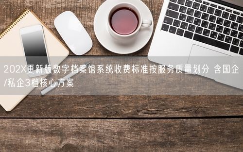 202X更新版数字档案馆系统收费标准按服务质量划分 含国企/私企3档核心方案
