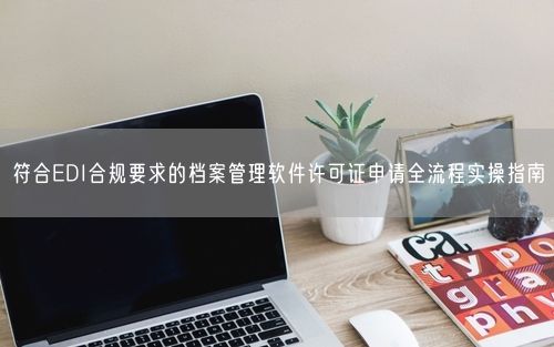 符合EDI合规要求的档案管理软件许可证申请全流程实操指南