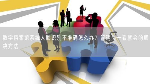 数字档案馆系统人脸识别不准确怎么办？管理员一看就会的解决方法