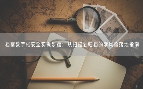 档案数字化安全实操步骤：从扫描到归档的零风险落地指南