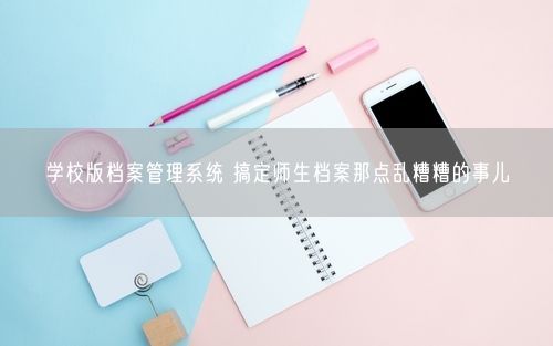 学校版档案管理系统 搞定师生档案那点乱糟糟的事儿