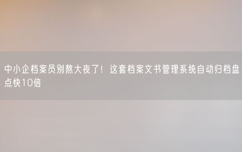 中小企档案员别熬大夜了！这套档案文书管理系统自动归档盘点快10倍
