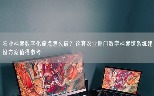 农业档案数字化痛点怎么破?这套农业部门数字档案馆系统建设方案值得参考