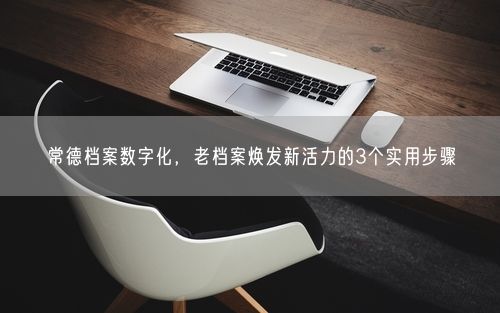 常德档案数字化，老档案焕发新活力的3个实用步骤