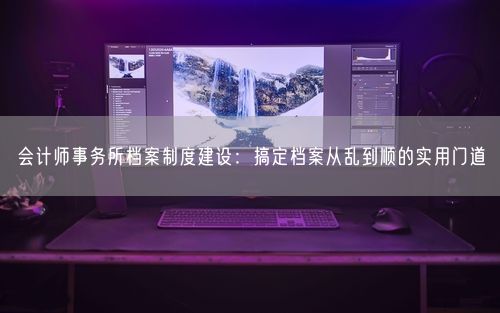 会计师事务所档案制度建设:搞定档案从乱到顺的实用门道