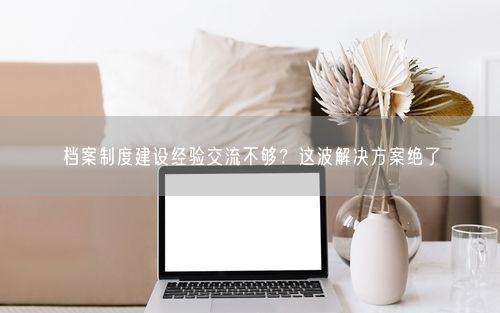 档案制度建设经验交流不够?这波解决方案绝了