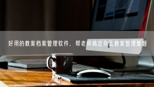 好用的教案档案管理软件,帮老师搞定杂乱教案整理难题