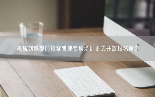 机械制造部门档案管理专项培训正式开放报名通道