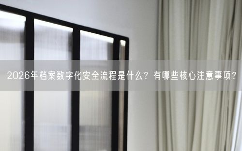 2026年档案数字化安全流程是什么？有哪些核心注意事项？