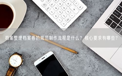 档案整理档案卷的规范制作流程是什么？核心要求有哪些？