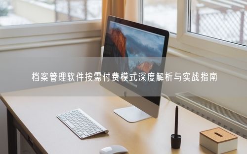 档案管理软件按需付费模式深度解析与实战指南