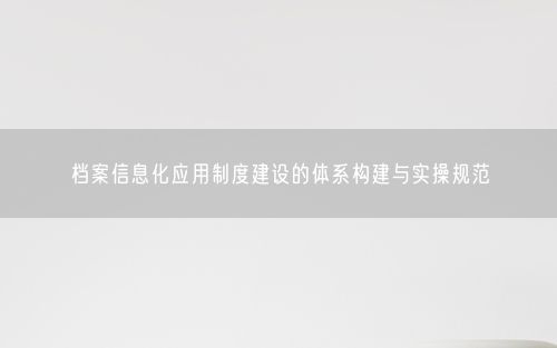 档案信息化应用制度建设的体系构建与实操规范