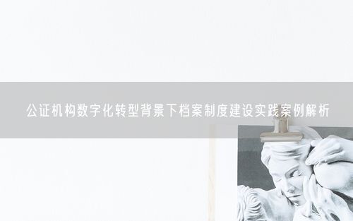 公证机构数字化转型背景下档案制度建设实践案例解析