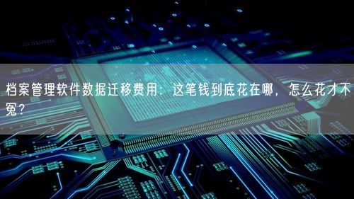 档案管理软件数据迁移费用：这笔钱到底花在哪，怎么花才不冤？