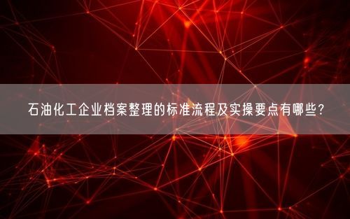 石油化工企业档案整理的标准流程及实操要点有哪些？