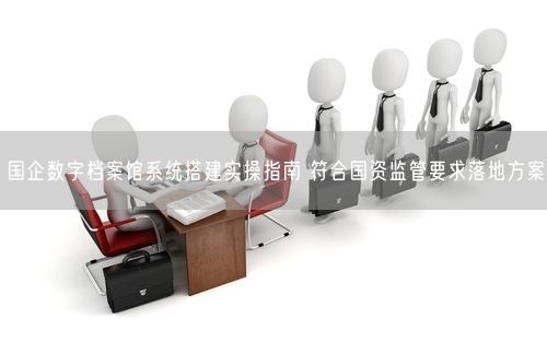 国企数字档案馆系统搭建实操指南 符合国资监管要求落地方案