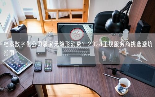档案数字化公司哪家无隐形消费?2024正规服务商挑选避坑指南