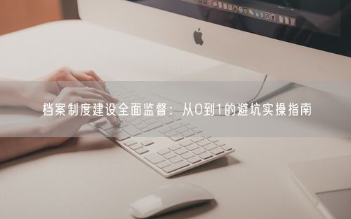 档案制度建设全面监督：从0到1的避坑实操指南