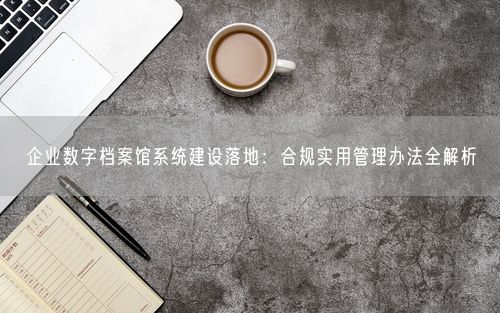 企业数字档案馆系统建设落地：合规实用管理办法全解析